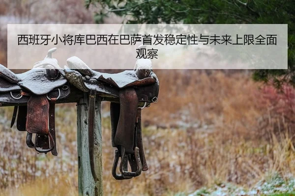 西班牙小将库巴西在巴萨首发稳定性与未来上限全面观察