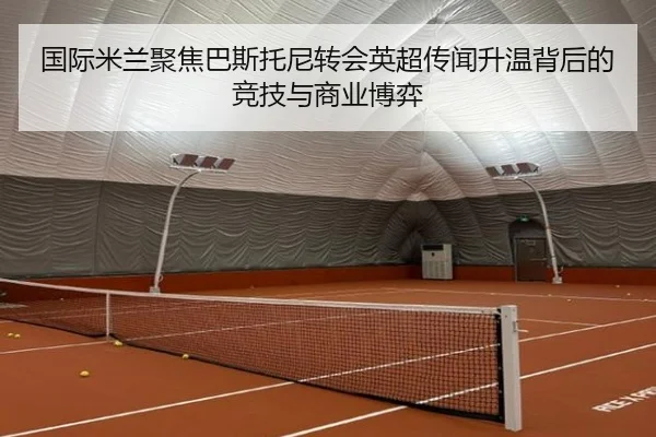 国际米兰聚焦巴斯托尼转会英超传闻升温背后的竞技与商业博弈
